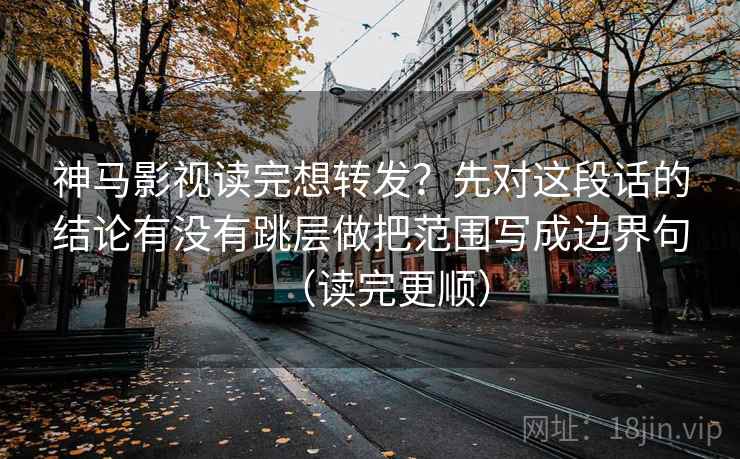 神马影视读完想转发?先对这段话的结论有没有跳层做把范围写成边界句(读完更顺)