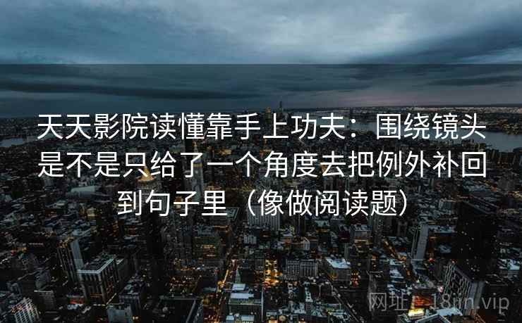 天天影院读懂靠手上功夫:围绕镜头是不是只给了一个角度去把例外补回到句子里(像做阅读题) 天天影院读懂靠手上功夫:围绕镜头是不是只给了一个角度去把例外补回到句子里(像做阅读题)