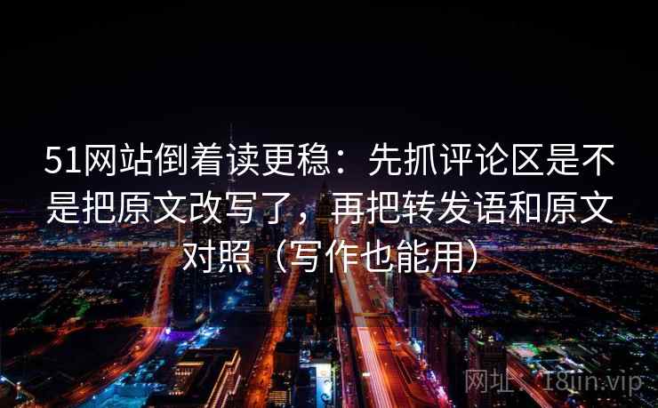 51网站倒着读更稳:先抓评论区是不是把原文改写了,再把转发语和原文对照(写作也能用)